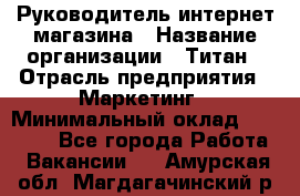 Руководитель интернет-магазина › Название организации ­ Титан › Отрасль предприятия ­ Маркетинг › Минимальный оклад ­ 26 000 - Все города Работа » Вакансии   . Амурская обл.,Магдагачинский р-н